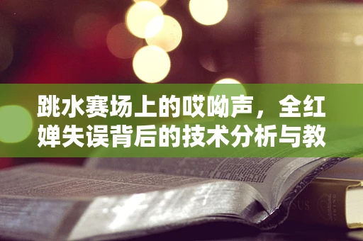 跳水赛场上的哎呦声，全红婵失误背后的技术分析与教练反应