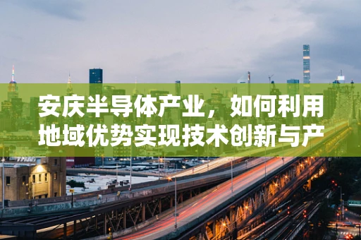 安庆半导体产业，如何利用地域优势实现技术创新与产业升级？