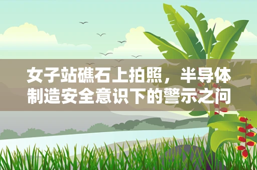 女子站礁石上拍照，半导体制造安全意识下的警示之问