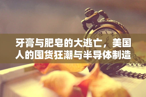 牙膏与肥皂的大逃亡，美国人的囤货狂潮与半导体制造的隐秘联系