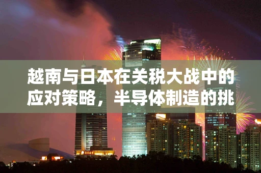 越南与日本在关税大战中的应对策略，半导体制造的挑战与机遇