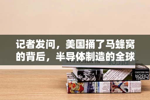 记者发问，美国捅了马蜂窝的背后，半导体制造的全球影响与挑战