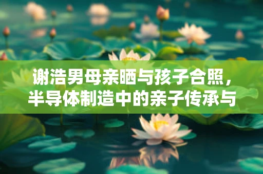 谢浩男母亲晒与孩子合照，半导体制造中的亲子传承与情感纽带