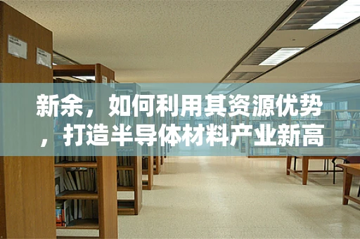 新余，如何利用其资源优势，打造半导体材料产业新高地？