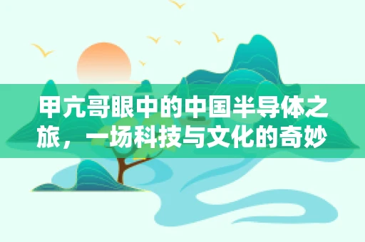 甲亢哥眼中的中国半导体之旅，一场科技与文化的奇妙碰撞