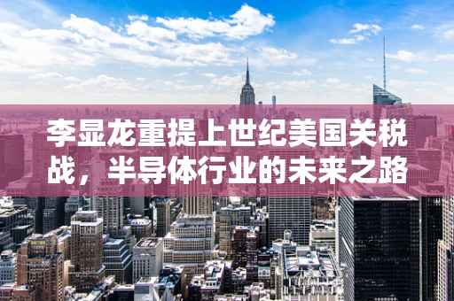 李显龙重提上世纪美国关税战，半导体行业的未来之路何在？