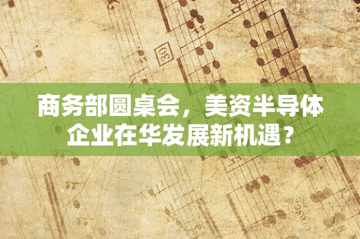商务部圆桌会，美资半导体企业在华发展新机遇？