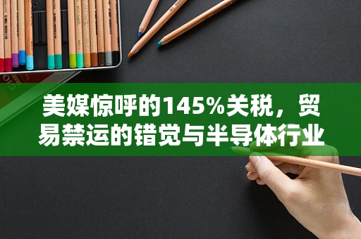 美媒惊呼的145%关税，贸易禁运的错觉与半导体行业的真实挑战