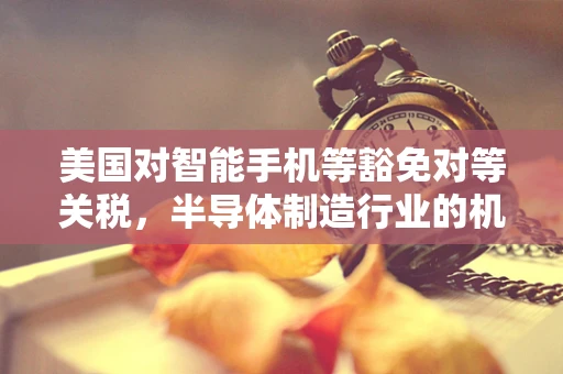 美国对智能手机等豁免对等关税，半导体制造行业的机遇与挑战？