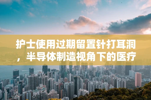 护士使用过期留置针打耳洞，半导体制造视角下的医疗安全与技术创新的反思