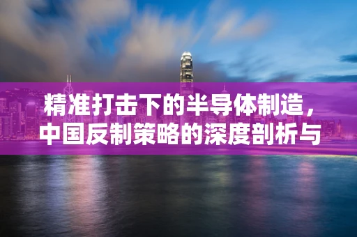 精准打击下的半导体制造，中国反制策略的深度剖析与行业应对