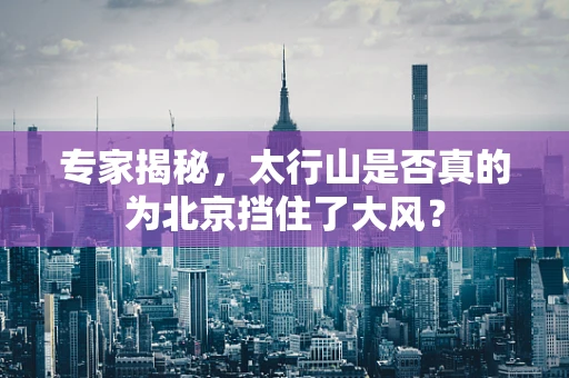 专家揭秘，太行山是否真的为北京挡住了大风？
