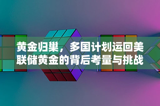 黄金归巢，多国计划运回美联储黄金的背后考量与挑战