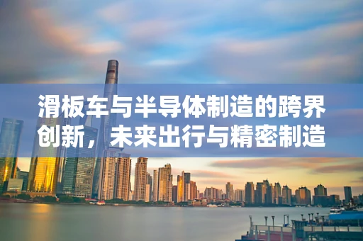 滑板车与半导体制造的跨界创新，未来出行与精密制造的融合探索