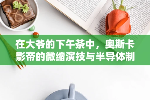 在大爷的下午茶中，奥斯卡影帝的微缩演技与半导体制造的精密艺术