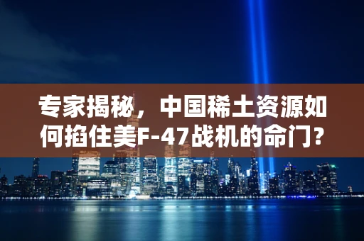 专家揭秘，中国稀土资源如何掐住美F-47战机的命门？