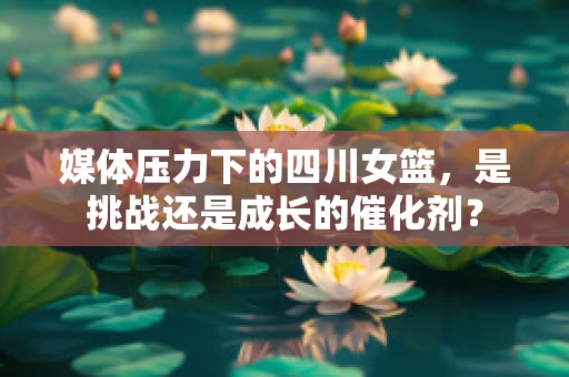 媒体压力下的四川女篮，是挑战还是成长的催化剂？
