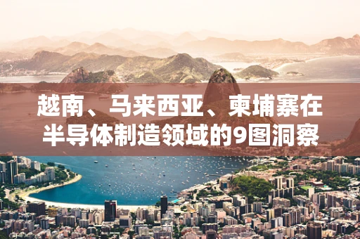 越南、马来西亚、柬埔寨在半导体制造领域的9图洞察，机遇与挑战并存