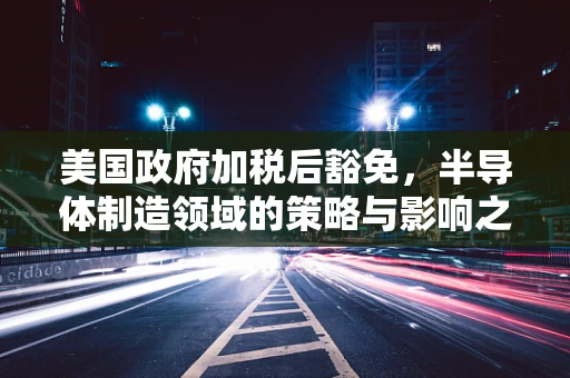 美国政府加税后豁免，半导体制造领域的策略与影响之谜