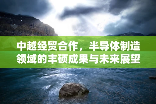 中越经贸合作，半导体制造领域的丰硕成果与未来展望