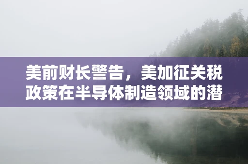 美前财长警告，美加征关税政策在半导体制造领域的潜在危险