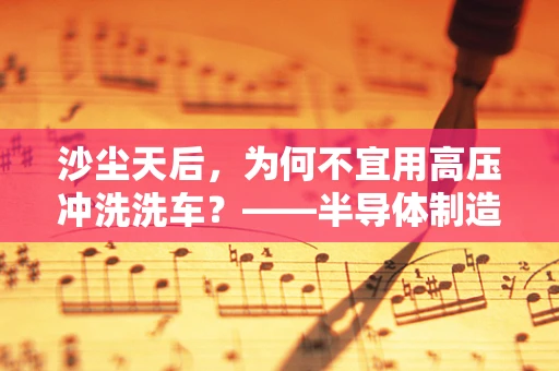 沙尘天后，为何不宜用高压冲洗洗车？——半导体制造视角的深度解析