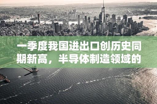一季度我国进出口创历史同期新高，半导体制造领域的机遇与挑战