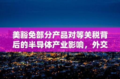 美豁免部分产品对等关税背后的半导体产业影响，外交部回应的深层考量