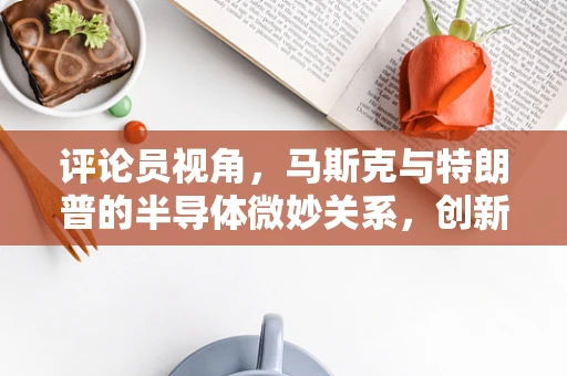 评论员视角，马斯克与特朗普的半导体微妙关系，创新与政策的双重交响曲