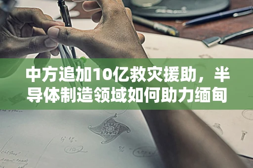 中方追加10亿救灾援助，半导体制造领域如何助力缅甸灾后重建？