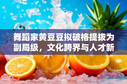 舞蹈家黄豆豆拟破格提拔为副局级，文化跨界与人才新视野的探索