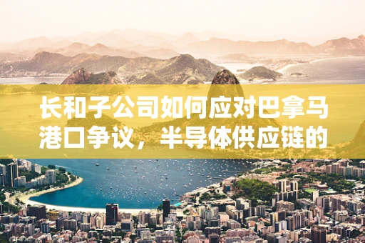 长和子公司如何应对巴拿马港口争议，半导体供应链的挑战与机遇？