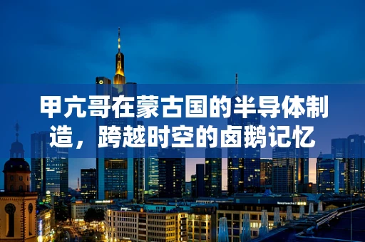 甲亢哥在蒙古国的半导体制造，跨越时空的卤鹅记忆