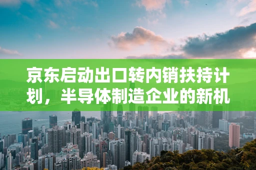 京东启动出口转内销扶持计划，半导体制造企业的新机遇？