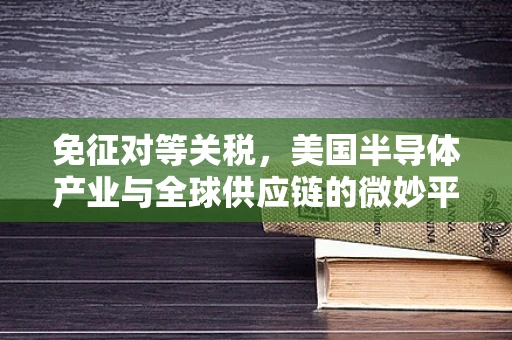 免征对等关税，美国半导体产业与全球供应链的微妙平衡