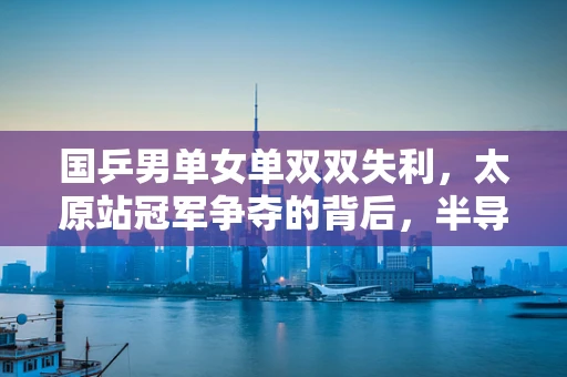 国乒男单女单双双失利，太原站冠军争夺的背后，半导体制造的启示与挑战