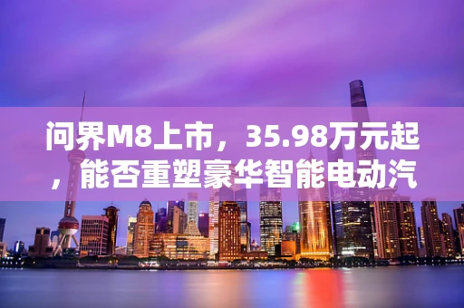 问界M8上市，35.98万元起，能否重塑豪华智能电动汽车新格局？