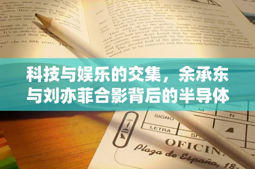 科技与娱乐的交集，余承东与刘亦菲合影背后的半导体制造心理探析