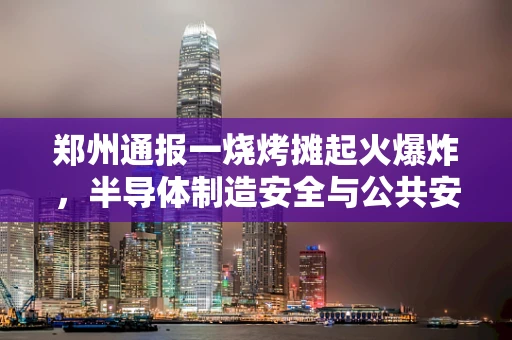 郑州通报一烧烤摊起火爆炸，半导体制造安全与公共安全如何共舞？