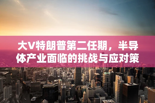 大V特朗普第二任期，半导体产业面临的挑战与应对策略