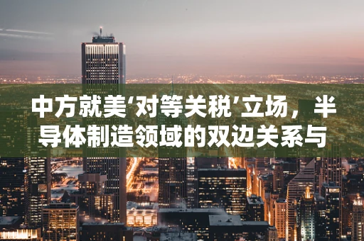 中方就美‘对等关税’立场，半导体制造领域的双边关系与全球供应链的未来