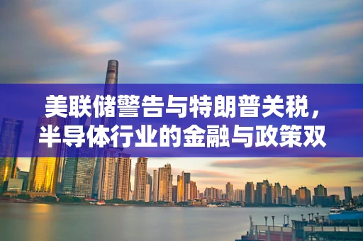 美联储警告与特朗普关税，半导体行业的金融与政策双刃剑