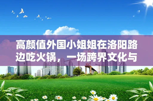 高颜值外国小姐姐在洛阳路边吃火锅，一场跨界文化与半导体制造的微妙邂逅