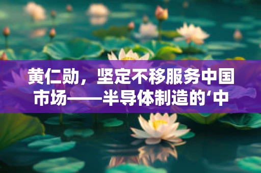黄仁勋，坚定不移服务中国市场——半导体制造的‘中国心’