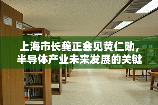 上海市长龚正会见黄仁勋，半导体产业未来发展的关键节点？