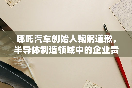 哪吒汽车创始人鞠躬道歉，半导体制造领域中的企业责任与消费者信任重建