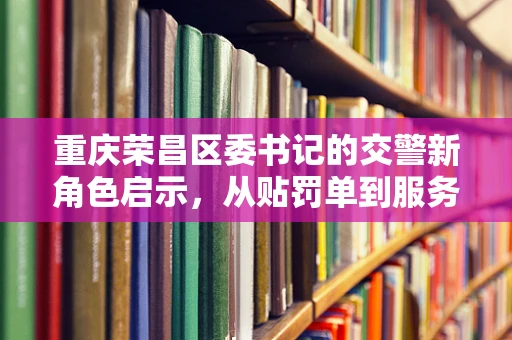 重庆荣昌区委书记的交警新角色启示，从贴罚单到服务为民的转变