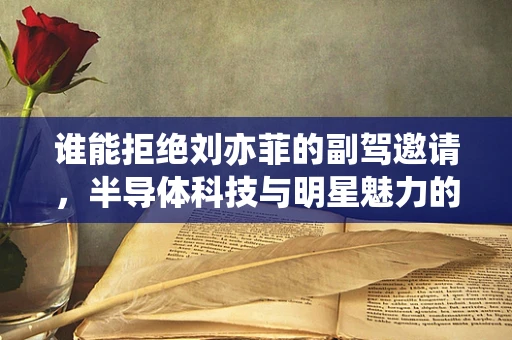 谁能拒绝刘亦菲的副驾邀请，半导体科技与明星魅力的跨界碰撞