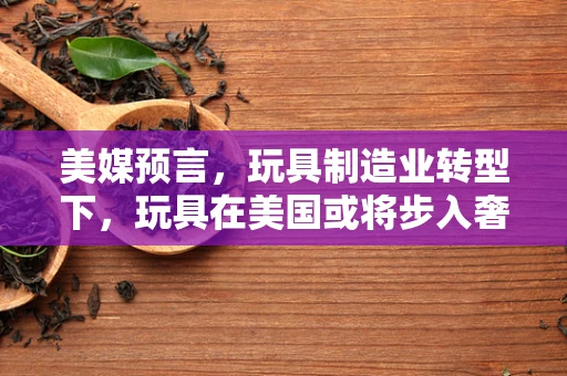 美媒预言，玩具制造业转型下，玩具在美国或将步入奢侈品行列？