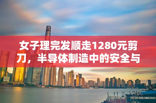 女子理完发顺走1280元剪刀，半导体制造中的安全与伦理反思